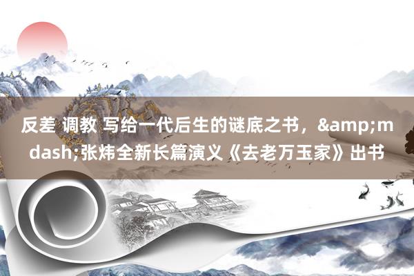 反差 调教 写给一代后生的谜底之书，&mdash;张炜全新长篇演义《去老万玉家》出书