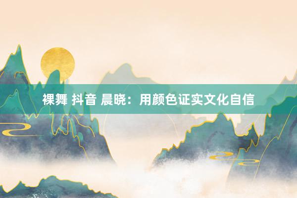 裸舞 抖音 晨晓：用颜色证实文化自信