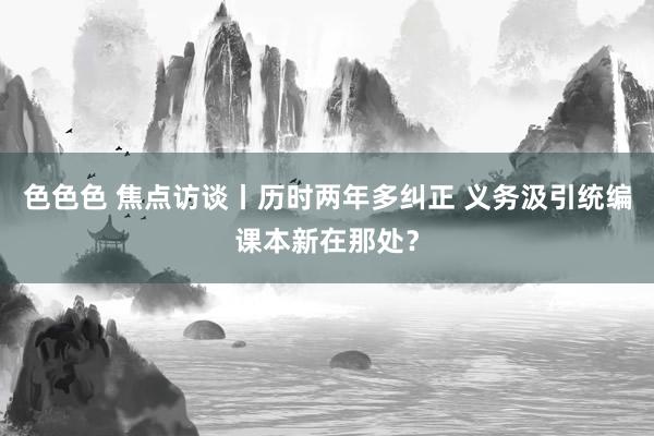 色色色 焦点访谈丨历时两年多纠正 义务汲引统编课本新在那处？