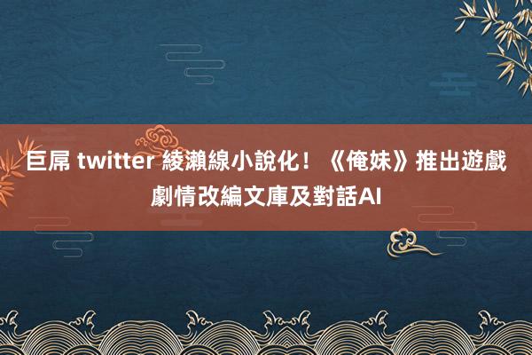 巨屌 twitter 綾瀨線小說化！《俺妹》推出遊戲劇情改編文庫及對話AI