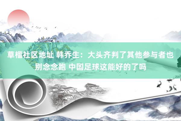 草榴社区地址 韩乔生：大头齐判了其他参与者也别念念跑 中国足球这能好的了吗