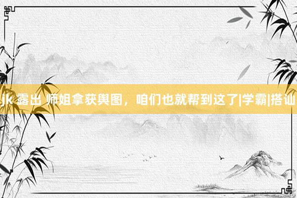 jk 露出 师姐拿获舆图，咱们也就帮到这了|学霸|搭讪