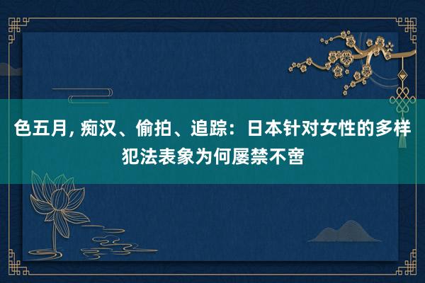 色五月， 痴汉、偷拍、追踪：日本针对女性的多样犯法表象为何屡禁不啻