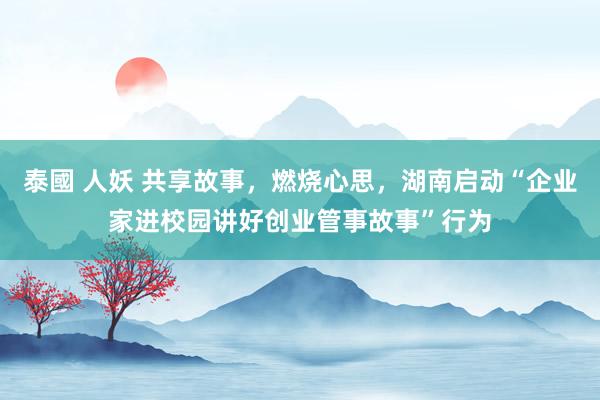泰國 人妖 共享故事，燃烧心思，湖南启动“企业家进校园讲好创业管事故事”行为