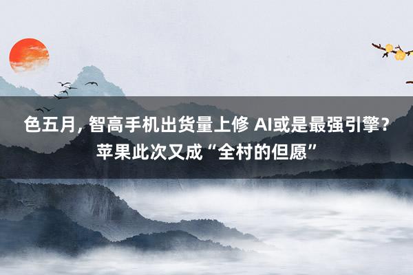 色五月， 智高手机出货量上修 AI或是最强引擎？苹果此次又成“全村的但愿”