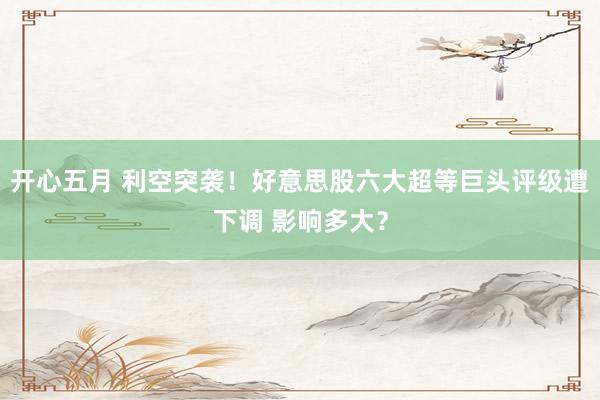 开心五月 利空突袭！好意思股六大超等巨头评级遭下调 影响多大？