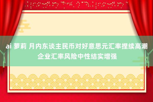 ai 萝莉 月内东谈主民币对好意思元汇率捏续高潮 企业汇率风险中性结实增强
