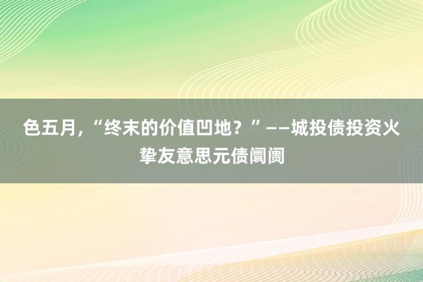 色五月， “终末的价值凹地？”——城投债投资火挚友意思元债阛阓