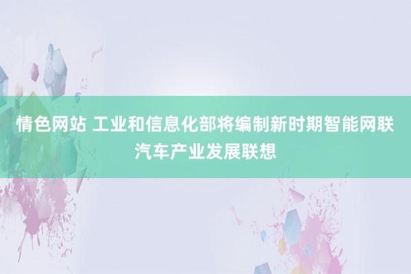 情色网站 工业和信息化部将编制新时期智能网联汽车产业发展联想