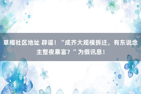 草榴社区地址 辟谣！“成齐大规模拆迁，有东说念主整夜暴富？”为假讯息！