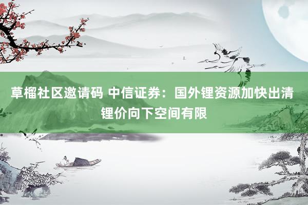 草榴社区邀请码 中信证券：国外锂资源加快出清 锂价向下空间有限