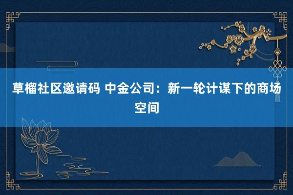 草榴社区邀请码 中金公司：新一轮计谋下的商场空间