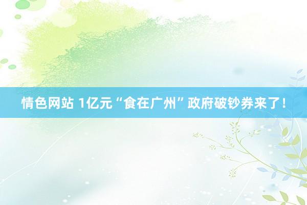 情色网站 1亿元“食在广州”政府破钞券来了！
