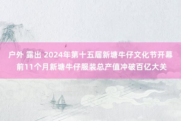 户外 露出 2024年第十五届新塘牛仔文化节开幕 前11个月新塘牛仔服装总产值冲破百亿大关