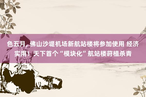 色五月， 佛山沙堤机场新航站楼将参加使用 经济实用！天下首个“模块化”航站楼莳植杀青