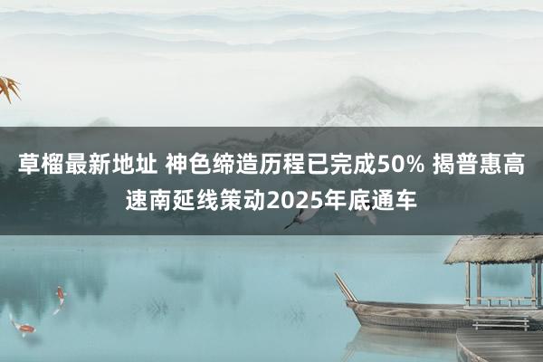 草榴最新地址 神色缔造历程已完成50% 揭普惠高速南延线策动2025年底通车