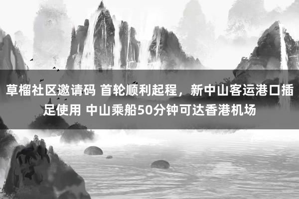 草榴社区邀请码 首轮顺利起程，新中山客运港口插足使用 中山乘船50分钟可达香港机场