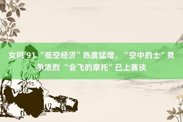 女同 91 “低空经济”热度猛增，“空中的士”竞争浓烈 “会飞的摩托”已上赛谈
