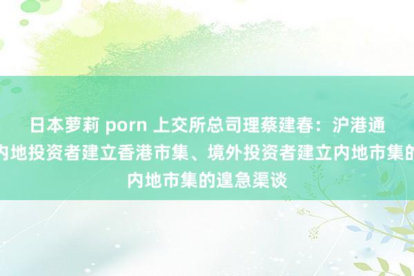 日本萝莉 porn 上交所总司理蔡建春：沪港通还是成为内地投资者建立香港市集、境外投资者建立内地市集的遑急渠谈