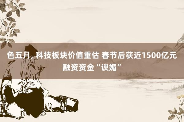 色五月， 科技板块价值重估 春节后获近1500亿元融资资金“谀媚”