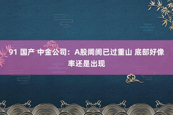91 国产 中金公司：A股阛阓已过重山 底部好像率还是出现
