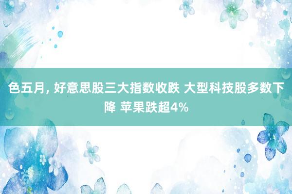 色五月， 好意思股三大指数收跌 大型科技股多数下降 苹果跌超4%
