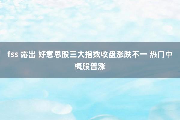 fss 露出 好意思股三大指数收盘涨跌不一 热门中概股普涨