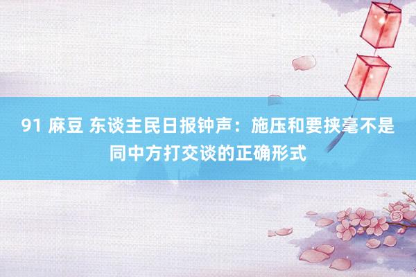 91 麻豆 东谈主民日报钟声：施压和要挟毫不是同中方打交谈的正确形式