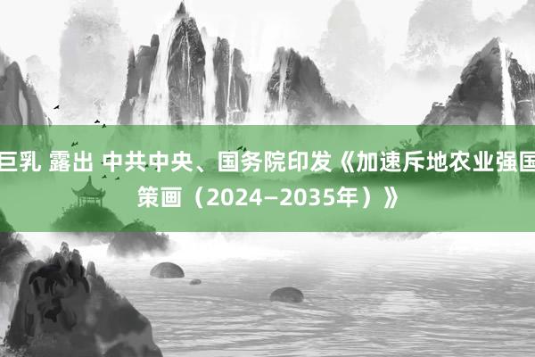 巨乳 露出 中共中央、国务院印发《加速斥地农业强国策画（2024—2035年）》