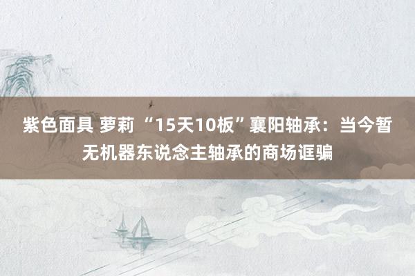 紫色面具 萝莉 “15天10板”襄阳轴承：当今暂无机器东说念主轴承的商场诓骗