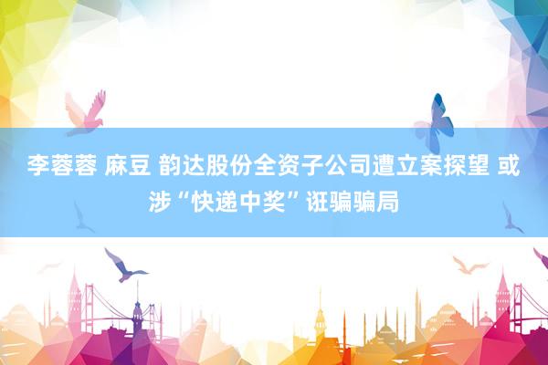 李蓉蓉 麻豆 韵达股份全资子公司遭立案探望 或涉“快递中奖”诳骗骗局