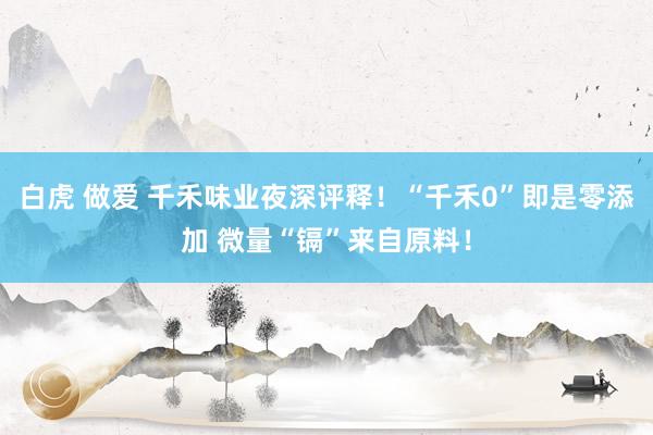 白虎 做爱 千禾味业夜深评释！“千禾0”即是零添加 微量“镉”来自原料！