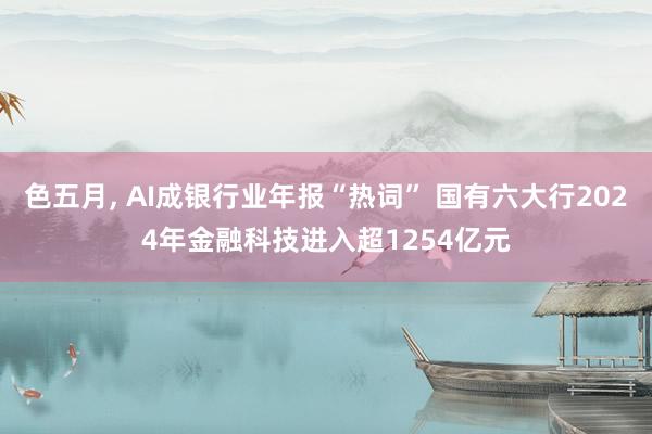 色五月， AI成银行业年报“热词” 国有六大行2024年金融科技进入超1254亿元
